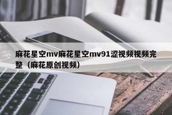 麻花星空mv麻花星空mv91涩视频视频完整（麻花原创视频）