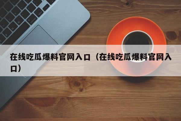 在线吃瓜爆料官网入口（在线吃瓜爆料官网入口）
