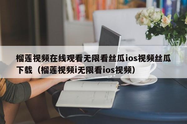 榴莲视频在线观看无限看丝瓜ios视频丝瓜下载（榴莲视频i无限看ios视频）