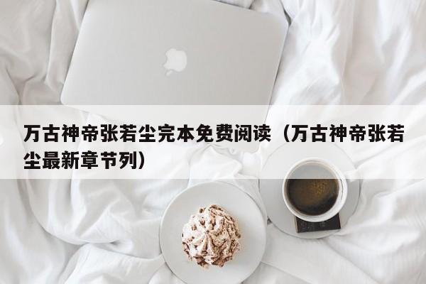 万古神帝张若尘完本免费阅读（万古神帝张若尘最新章节列）