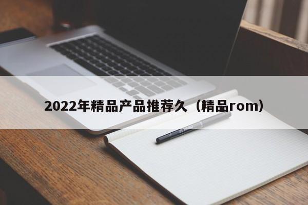 2022年精品产品推荐久（精品rom）
